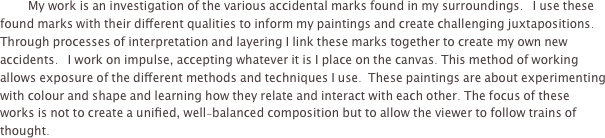 
	My work is an investigation of the various accidental marks found in my surroundings.   I use these found marks with their different qualities to inform my paintings and create challenging juxtapositions.  Through processes of interpretation and layering I link these marks together to create my own new accidents.   I work on impulse, accepting whatever it is I place on the canvas. This method of working allows exposure of the different methods and techniques I use.  These paintings are about experimenting with colour and shape and learning how they relate and interact with each other. The focus of these works is not to create a unified, well-balanced composition but to allow the viewer to follow trains of thought.   